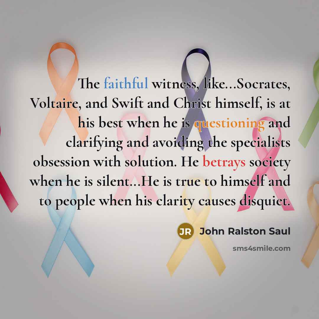 “The faithful witness, like...Socrates, Voltaire, and Swift and Christ himself, is at his best when he is questioning and clarifying and avoiding the specialists obsession with solution. He betrays society when he is silent...He is true to himself and to people when his clarity causes disquiet.” quote by John Ralston Saul
