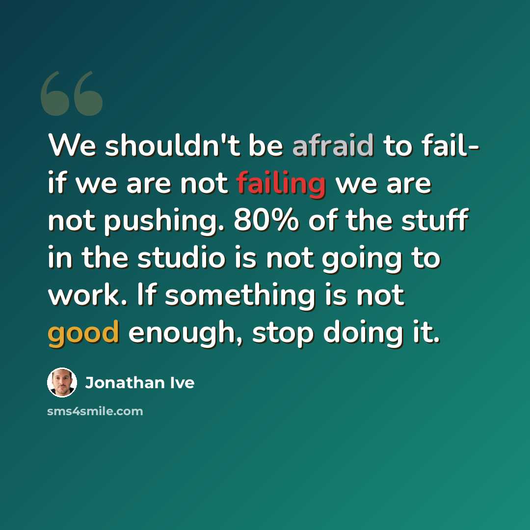 “We shouldn't be afraid to fail- if we are not failing we are not pushing. 80% of the stuff in the studio is not going to work. If something is not good enough, stop doing it.” quote by Jonathan Ive