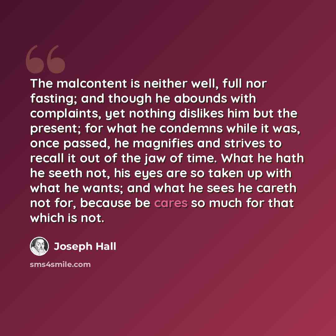 “The malcontent is neither well, full nor fasting; and though he abounds with complaints, yet nothing dislikes him but the present; for what he condemns while it was, once passed, he magnifies and strives to recall it out of the jaw of time. What he hath he seeth not, his eyes are so taken up with…” quote by Joseph Hall