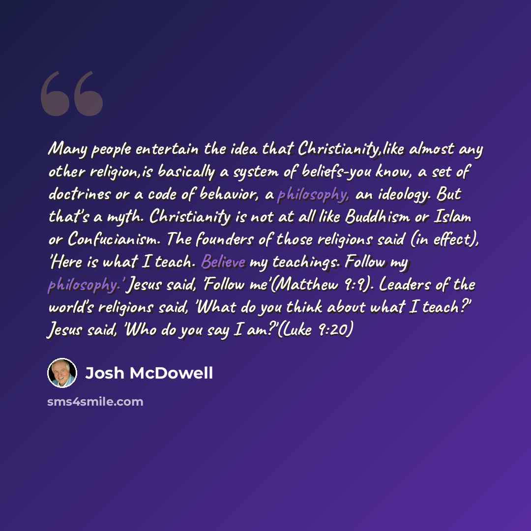 “Many people entertain the idea that Christianity,like almost any other religion,is basically a system of beliefs-you know, a set of doctrines or a code of behavior, a philosophy, an ideology. But that's a myth. Christianity is not at all like Buddhism or Islam or Confucianism. The founders of…” quote by Josh McDowell