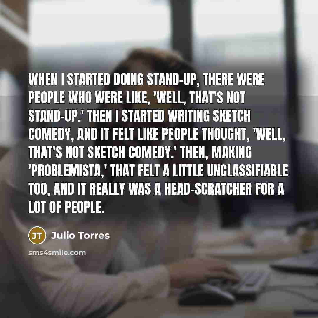 “When I started doing stand-up, there were people who were like, 'Well, that's not stand-up.' Then I started writing sketch comedy, and it felt like people thought, 'Well, that's not sketch comedy.' Then, making 'Problemista,' that felt a little unclassifiable too, and it really was a…” quote by Julio Torres