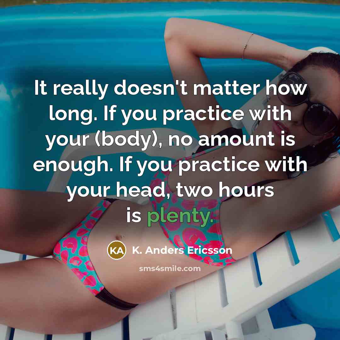 “It really doesn't matter how long. If you practice with your (body), no amount is enough. If you practice with your head, two hours is plenty.” quote by K. Anders Ericsson