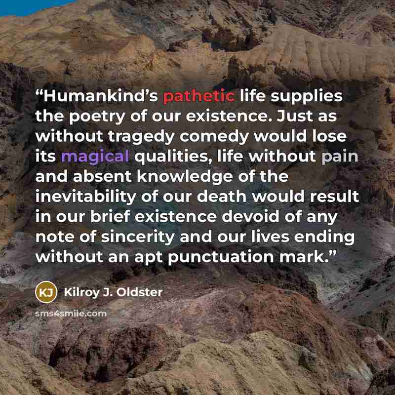 “Humankind’s pathetic life supplies the poetry of our existence. Just as without tragedy comedy would lose its magical qualities, life without pain and absent knowledge of the inevitability of our death would result in our brief existence devoid of any note of sincerity and our lives ending without…” quote by Kilroy J. Oldster