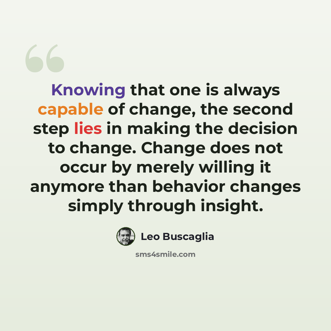 “Knowing that one is always capable of change, the second step lies in making the decision to change. Change does not occur by merely willing it anymore than behavior changes simply through insight.” quote by Leo Buscaglia