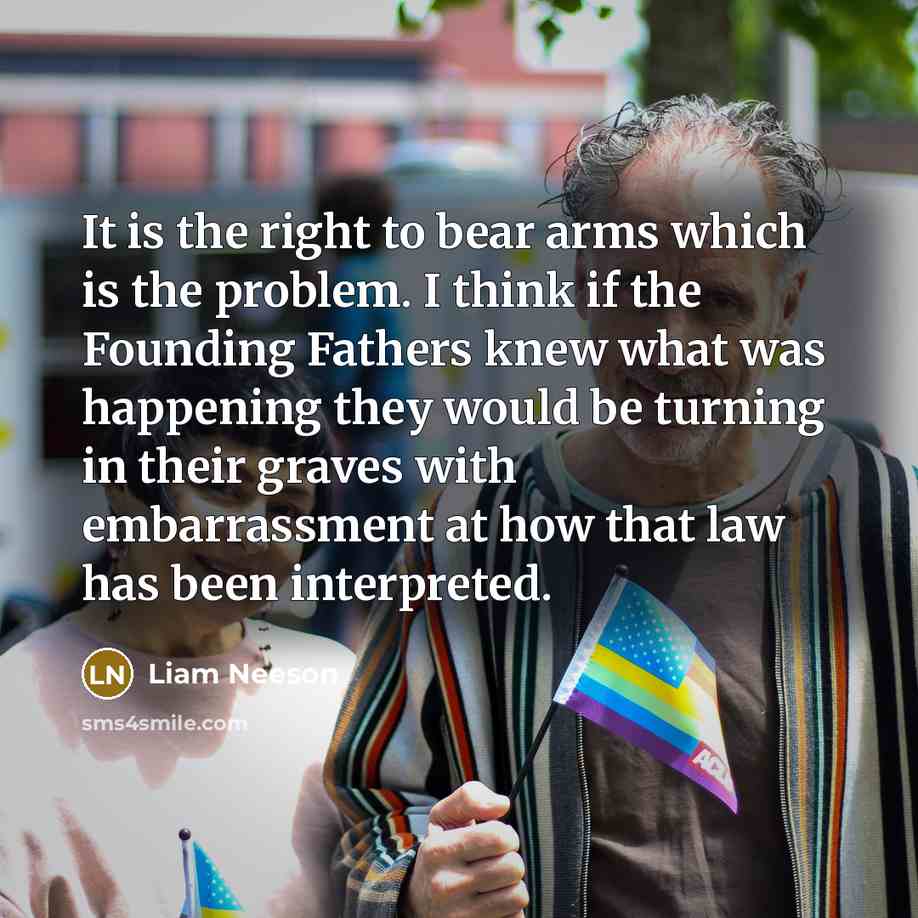 “It is the right to bear arms which is the problem. I think if the Founding Fathers knew what was happening they would be turning in their graves with embarrassment at how that law has been interpreted.” quote by Liam Neeson