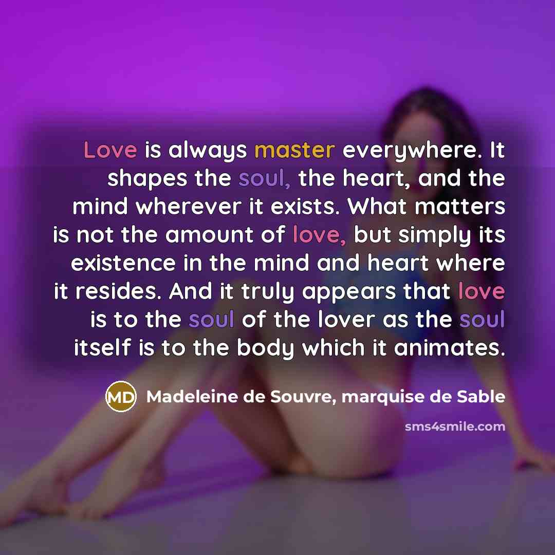 “Love is always master everywhere. It shapes the soul, the heart, and the mind wherever it exists. What matters is not the amount of love, but simply its existence in the mind and heart where it resides. And it truly appears that love is to the soul of the lover as the soul itself is to the body…” quote by Madeleine de Souvre, marquise de Sable