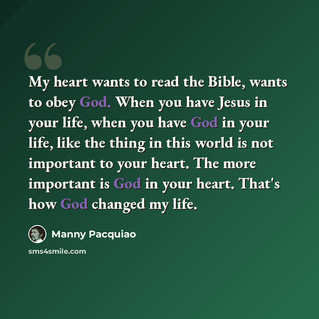“My heart wants to read the Bible, wants to obey God. When you have Jesus in your life, when you have God in your life, like the thing in this world is not important to your heart. The more important is God in your heart. That's how God changed my life.” quote by Manny Pacquiao