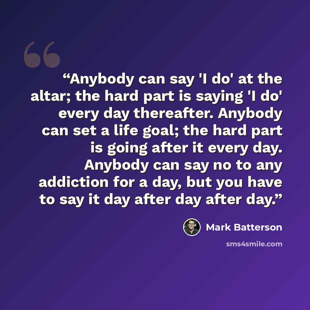 “Anybody can say 'I do' at the altar; the hard part is saying 'I do' every day thereafter. Anybody can set a life goal; the hard part is going after it every day. Anybody can say no to any addiction for a day, but you have to say it day after day after day.” quote by Mark Batterson
