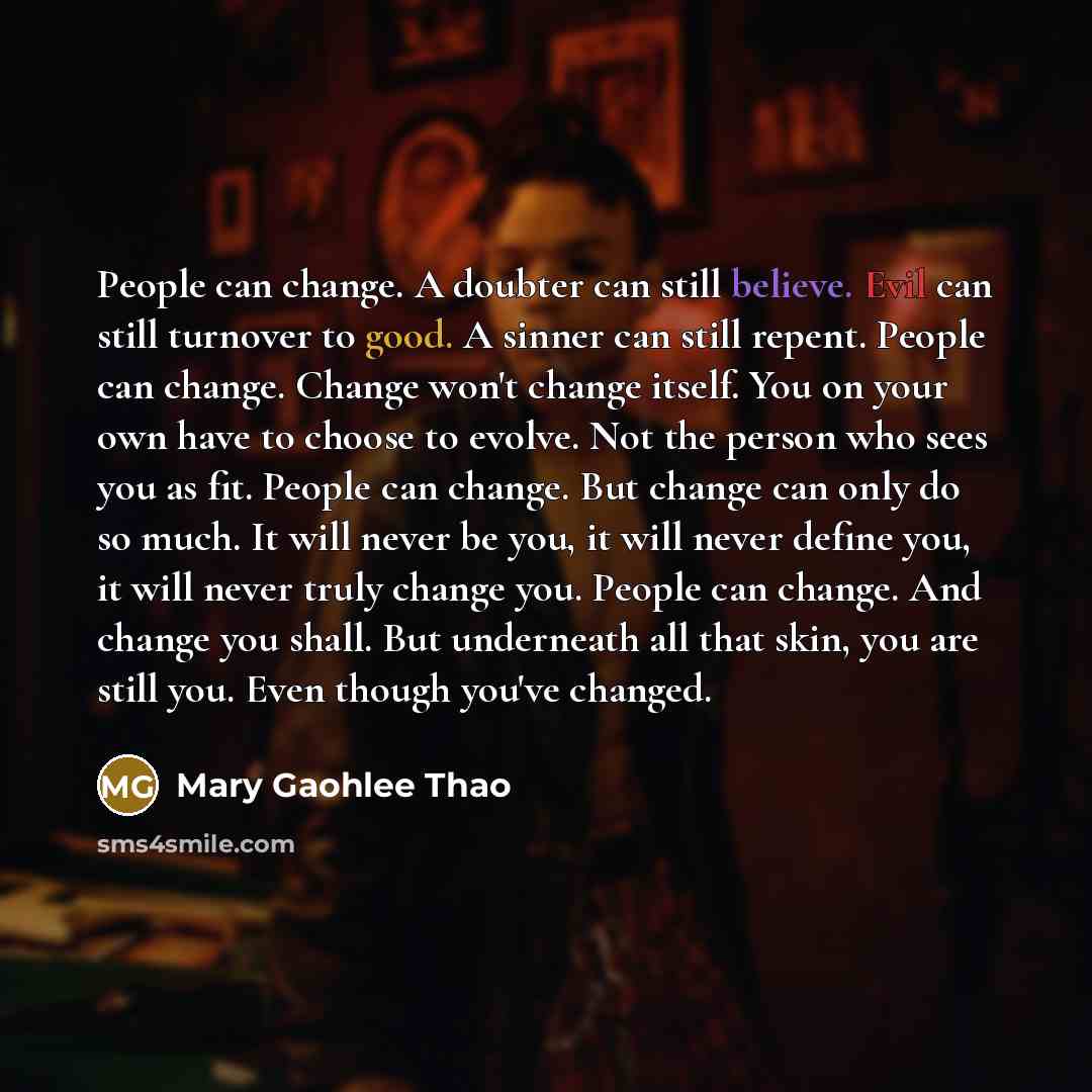 “People can change. A doubter can still believe. Evil can still turnover to good. A sinner can still repent. People can change. Change won't change itself. You on your own have to choose to evolve. Not the person who sees you as fit. People can change. But change can only do so much. It will never…” quote by Mary Gaohlee Thao