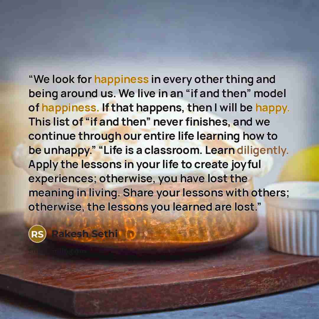 “We look for happiness in every other thing and being around us. We live in an “if and then” model of happiness. If that happens, then I will be happy. This list of “if and then” never finishes, and we continue through our entire life learning how to be unhappy.” “Life is a classroom. Learn…” quote by Rakesh Sethi