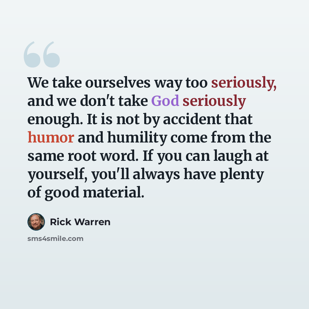 “We take ourselves way too seriously, and we don't take God seriously enough. It is not by accident that humor and humility come from the same root word. If you can laugh at yourself, you'll always have plenty of good material.” quote by Rick Warren