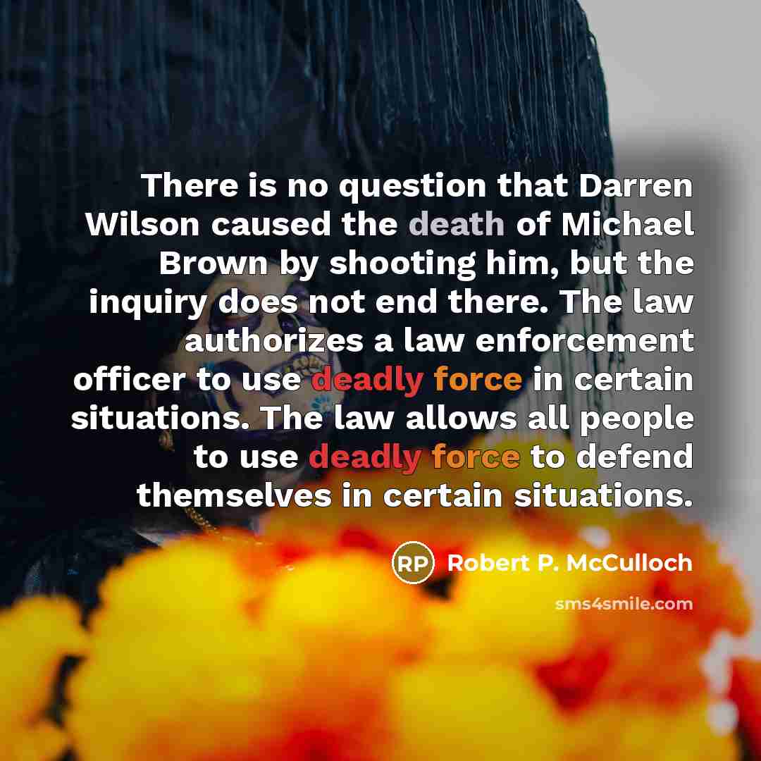 “There is no question that Darren Wilson caused the death of Michael Brown by shooting him, but the inquiry does not end there. The law authorizes a law enforcement officer to use deadly force in certain situations. The law allows all people to use deadly force to defend themselves in certain…” quote by Robert P. McCulloch