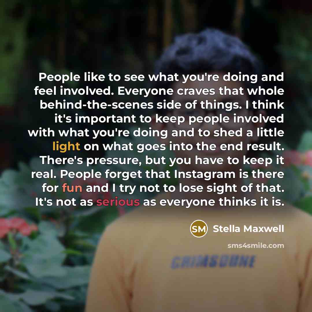 “People like to see what you're doing and feel involved. Everyone craves that whole behind-the-scenes side of things. I think it's important to keep people involved with what you're doing and to shed a little light on what goes into the end result. There's pressure, but you have to keep it real…” quote by Stella Maxwell