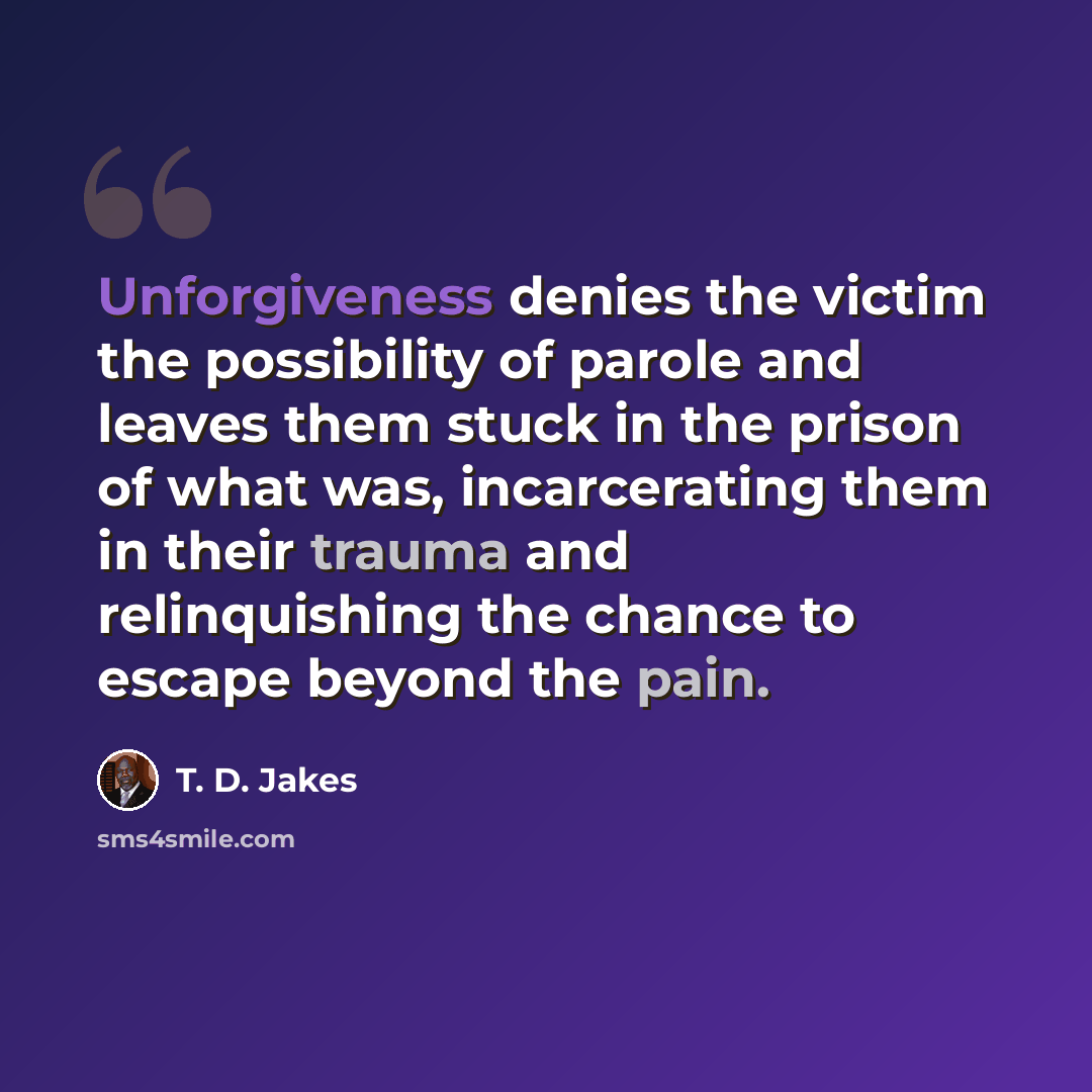 “Unforgiveness denies the victim the possibility of parole and leaves them stuck in the prison of what was, incarcerating them in their trauma and relinquishing the chance to escape beyond the pain.” quote by T. D. Jakes