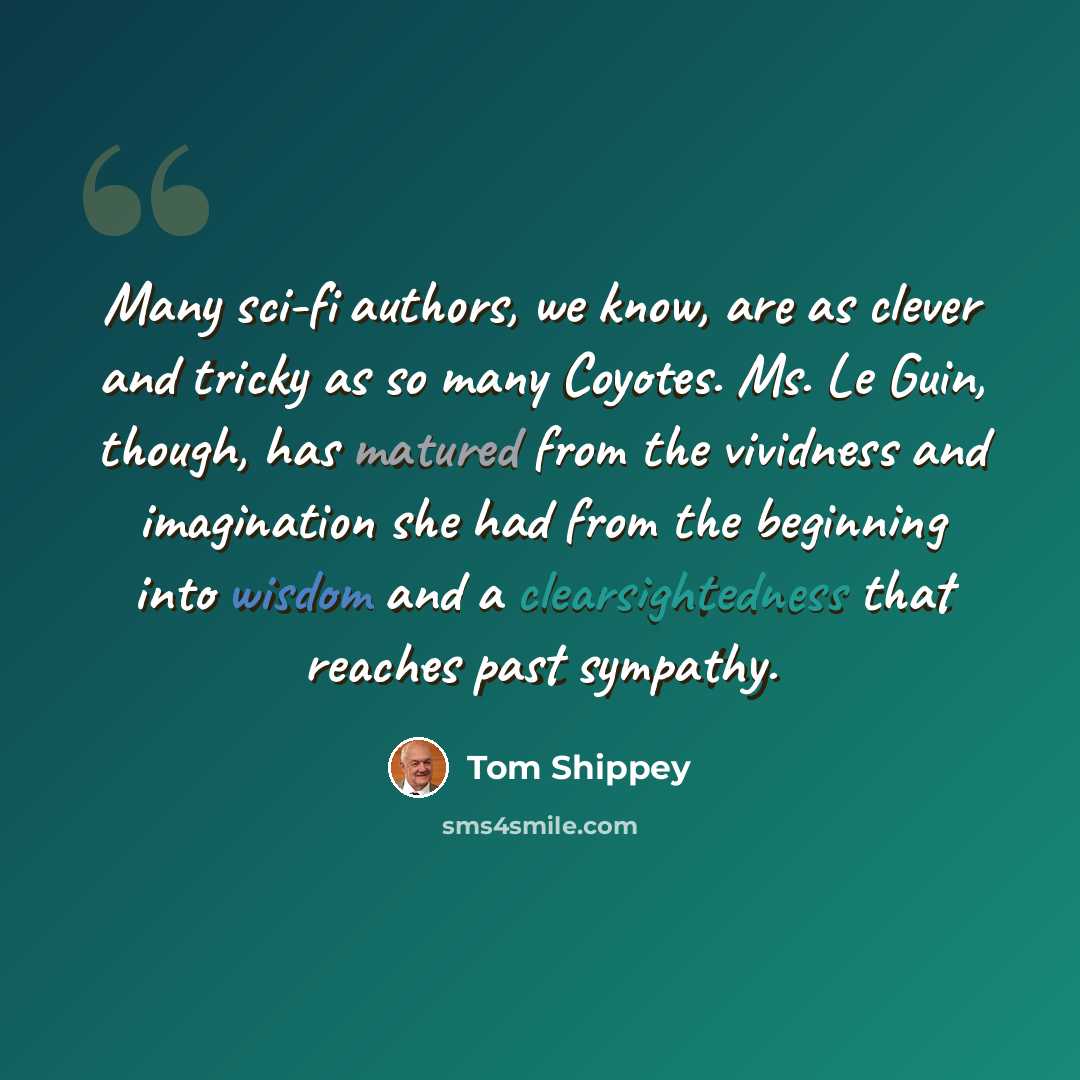 “Many sci-fi authors, we know, are as clever and tricky as so many Coyotes. Ms. Le Guin, though, has matured from the vividness and imagination she had from the beginning into wisdom and a clearsightedness that reaches past sympathy.” quote by Tom Shippey