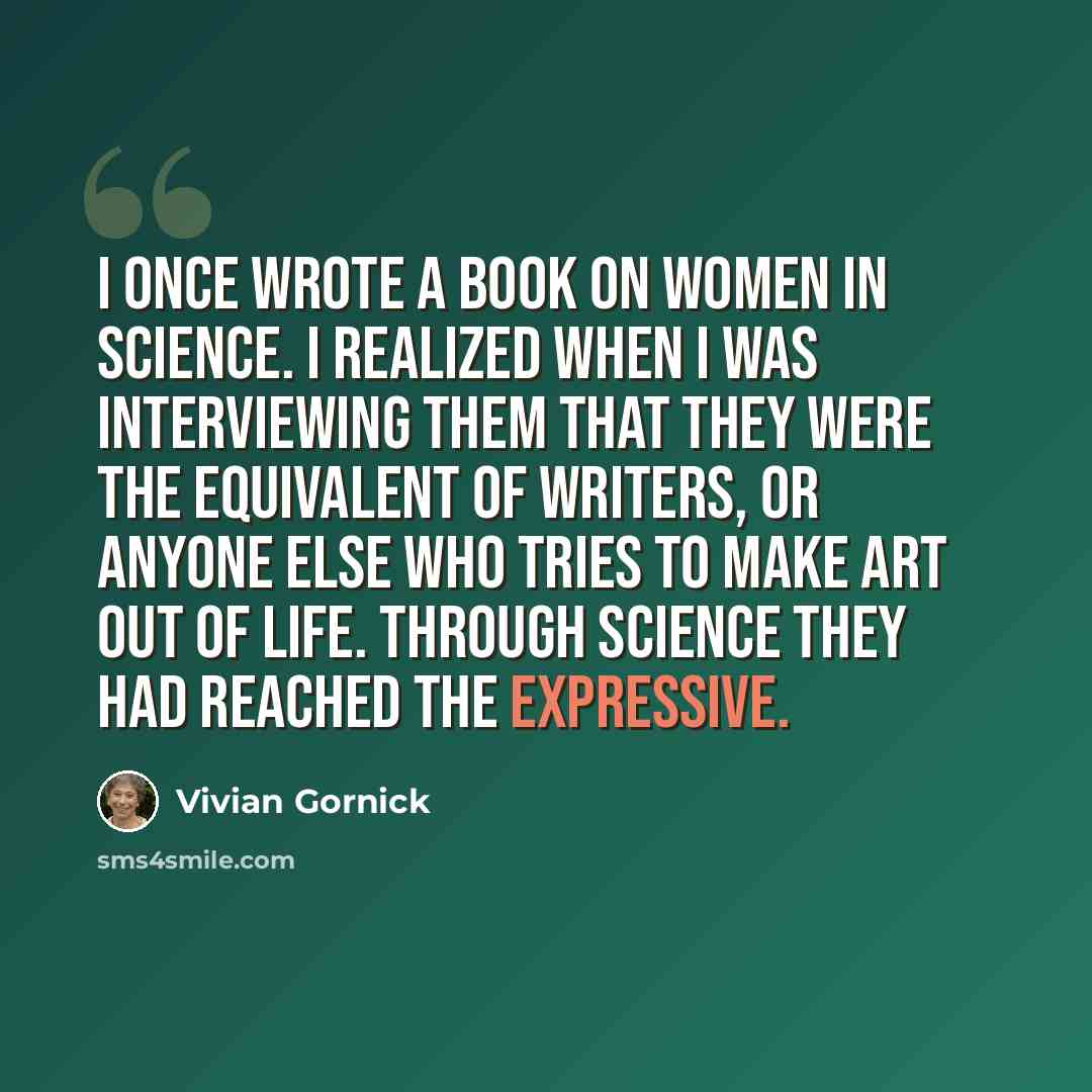 “I once wrote a book on women in science. I realized when I was interviewing them that they were the equivalent of writers, or anyone else who tries to make art out of life. Through science they had reached the expressive.” quote by Vivian Gornick