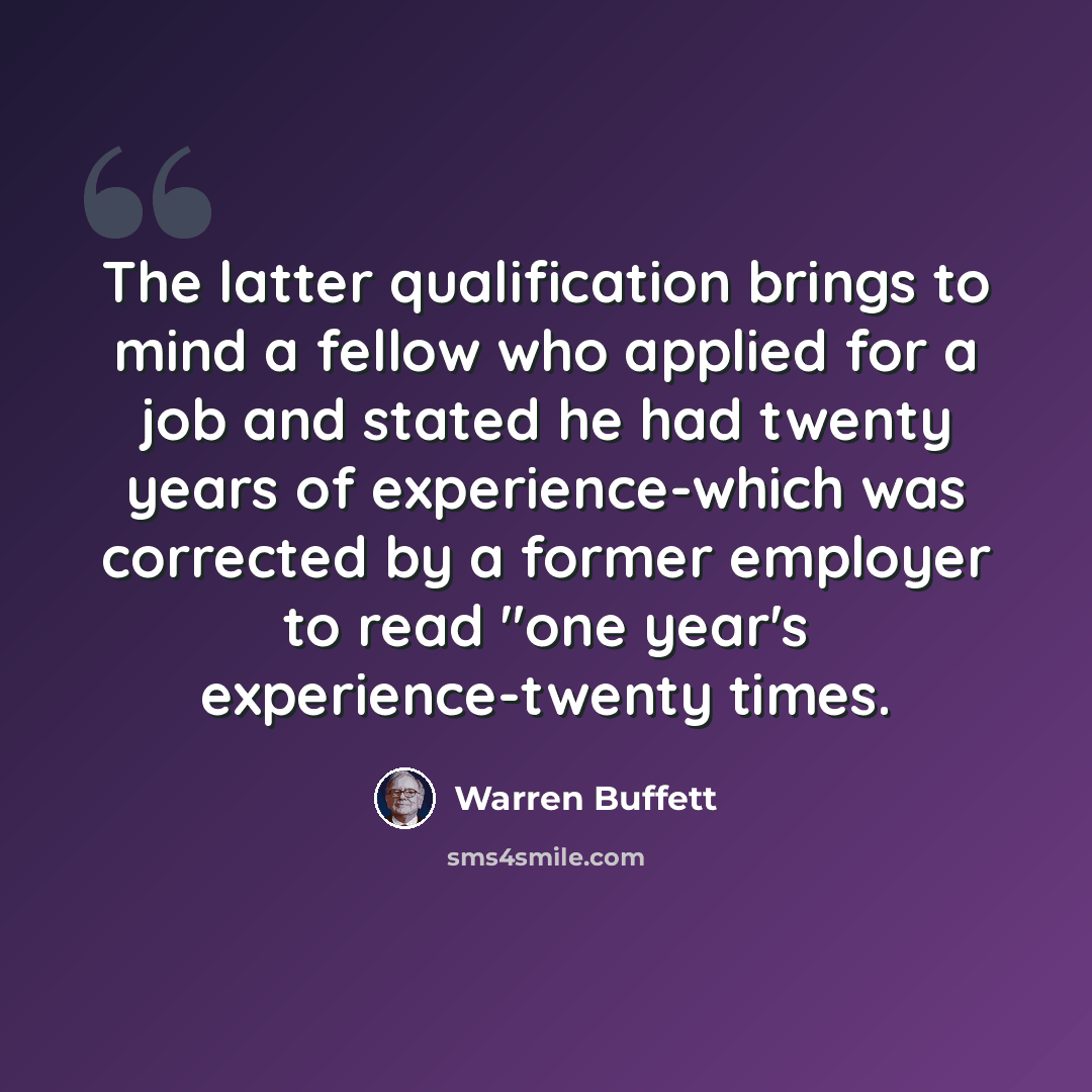 “The latter qualification brings to mind a fellow who applied for a job and stated he had twenty years of experience-which was corrected by a former employer to read "one year's experience-twenty times.” quote by Warren Buffett