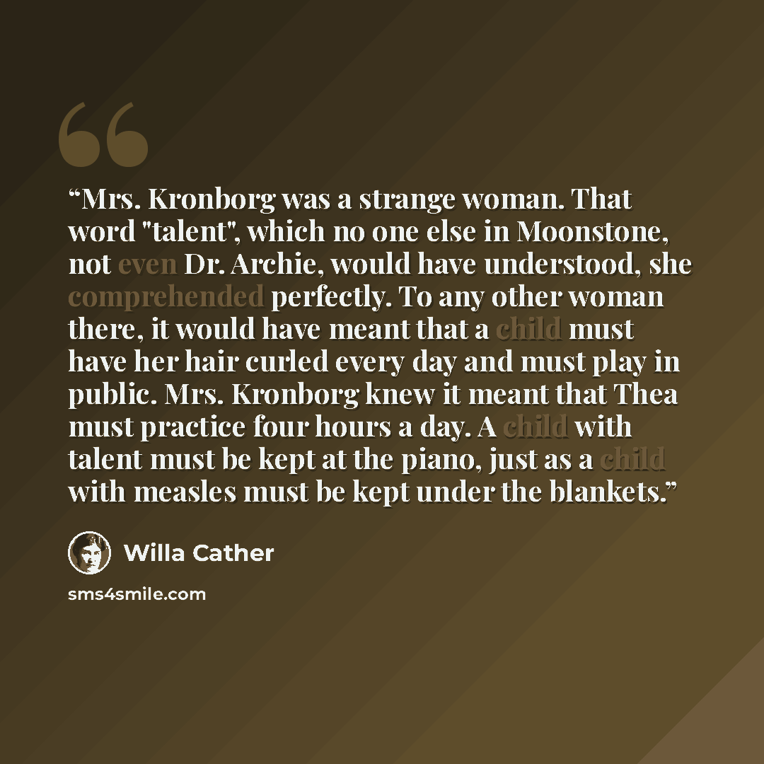 “Mrs. Kronborg was a strange woman. That word "talent", which no one else in Moonstone, not even Dr. Archie, would have understood, she comprehended perfectly. To any other woman there, it would have meant that a child must have her hair curled every day and must play in public. Mrs. Kronborg knew…” quote by Willa Cather