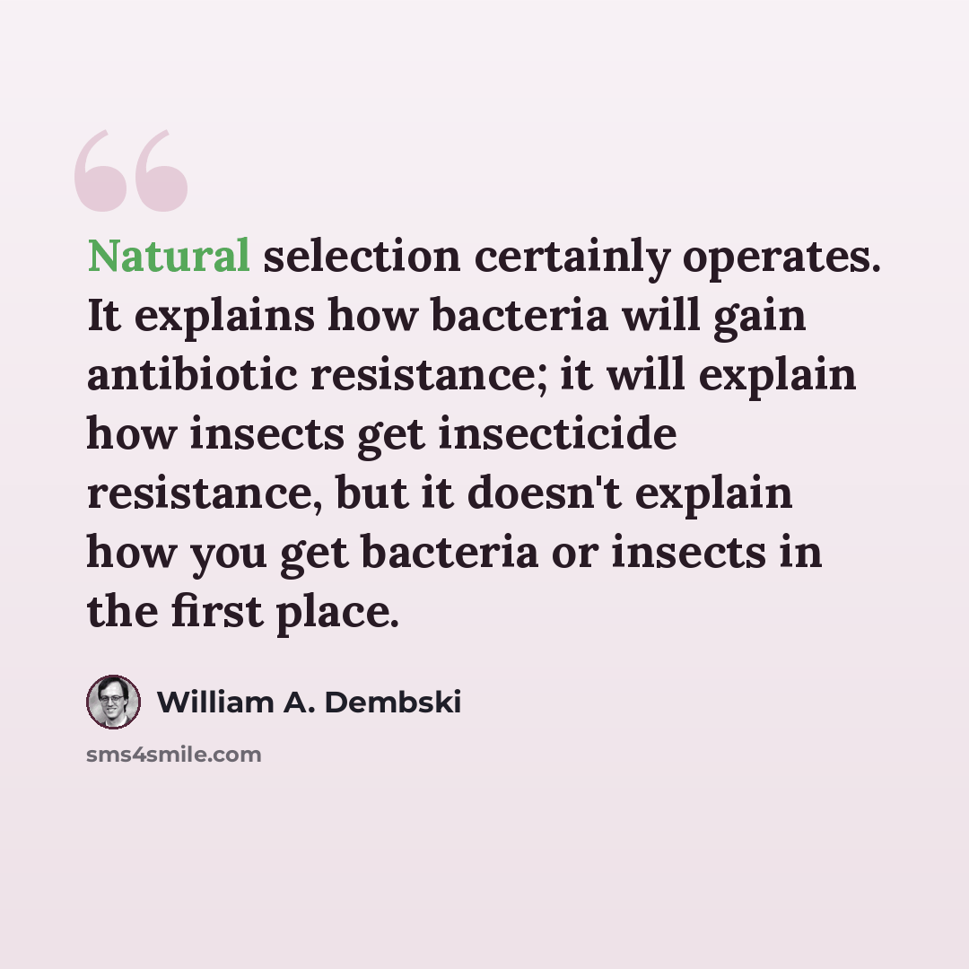 “Natural selection certainly operates. It explains how bacteria will gain antibiotic resistance; it will explain how insects get insecticide resistance, but it doesn't explain how you get bacteria or insects in the first place.” quote by William A. Dembski