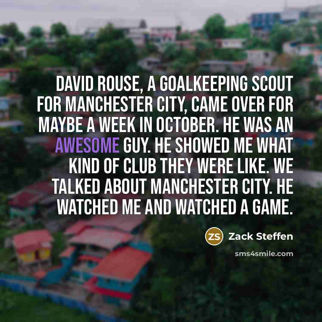 “David Rouse, a goalkeeping scout for Manchester City, came over for maybe a week in October. He was an awesome guy. He showed me what kind of club they were like. We talked about Manchester City. He watched me and watched a game.” quote by Zack Steffen