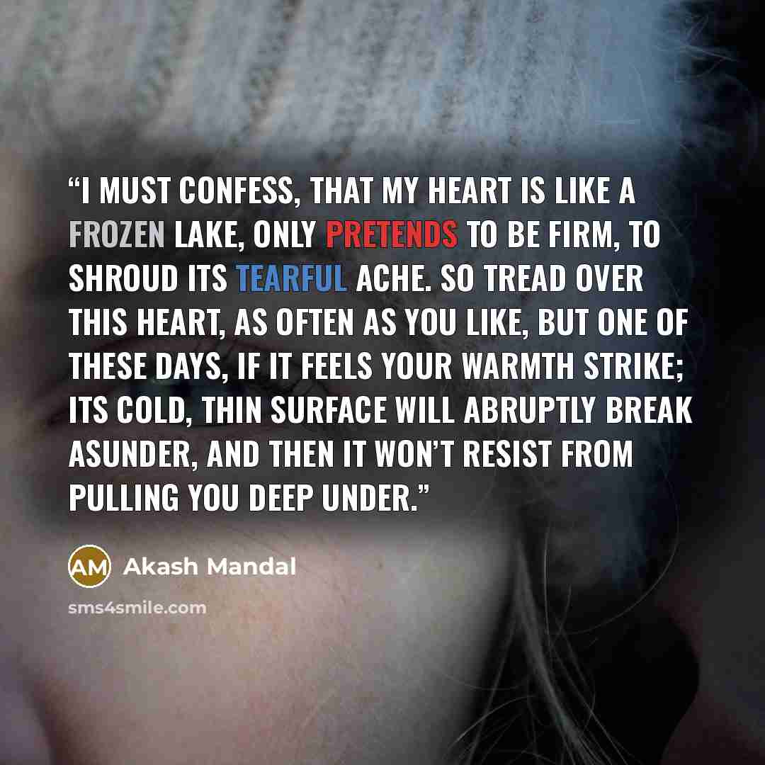 “I must confess, that my heart is like a frozen lake, only pretends to be firm, to shroud its tearful ache. So tread over this heart, as often as you like, but one of these days, if it feels your warmth strike; its cold, thin surface will abruptly break asunder, and then it won’t resist from…” quote by Akash Mandal