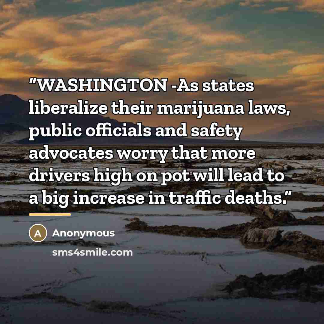 “WASHINGTON -As states liberalize their marijuana laws, public officials and safety advocates worry that more drivers high on pot will lead to a big increase in traffic deaths.” quote by Anonymous