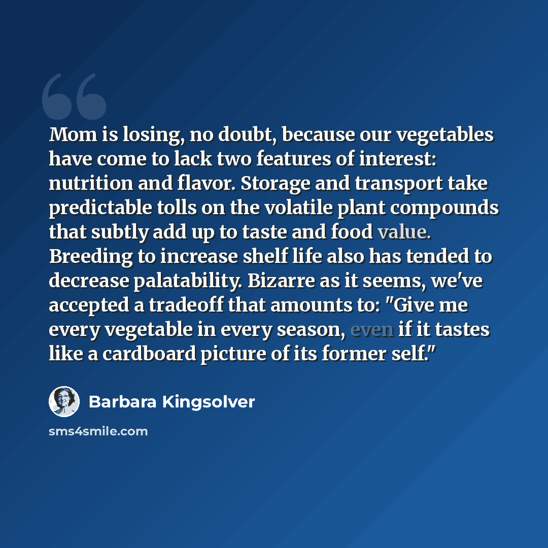“Mom is losing, no doubt, because our vegetables have come to lack two features of interest: nutrition and flavor. Storage and transport take predictable tolls on the volatile plant compounds that subtly add up to taste and food value. Breeding to increase shelf life also has tended to decrease…” quote by Barbara Kingsolver