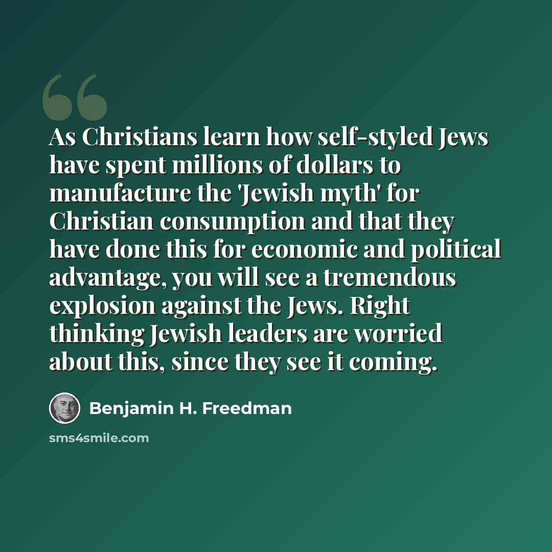 “As Christians learn how self-styled Jews have spent millions of dollars to manufacture the 'Jewish myth' for Christian consumption and that they have done this for economic and political advantage, you will see a tremendous explosion against the Jews. Right thinking Jewish leaders are worried…” quote by Benjamin H. Freedman