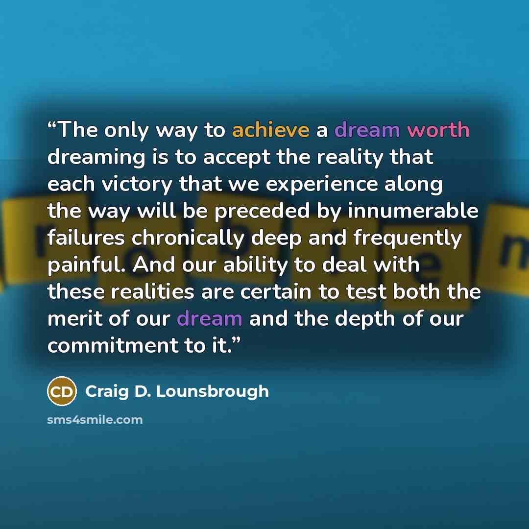 “The only way to achieve a dream worth dreaming is to accept the reality that each victory that we experience along the way will be preceded by innumerable failures chronically deep and frequently painful. And our ability to deal with these realities are certain to test both the merit of our dream…” quote by Craig D. Lounsbrough
