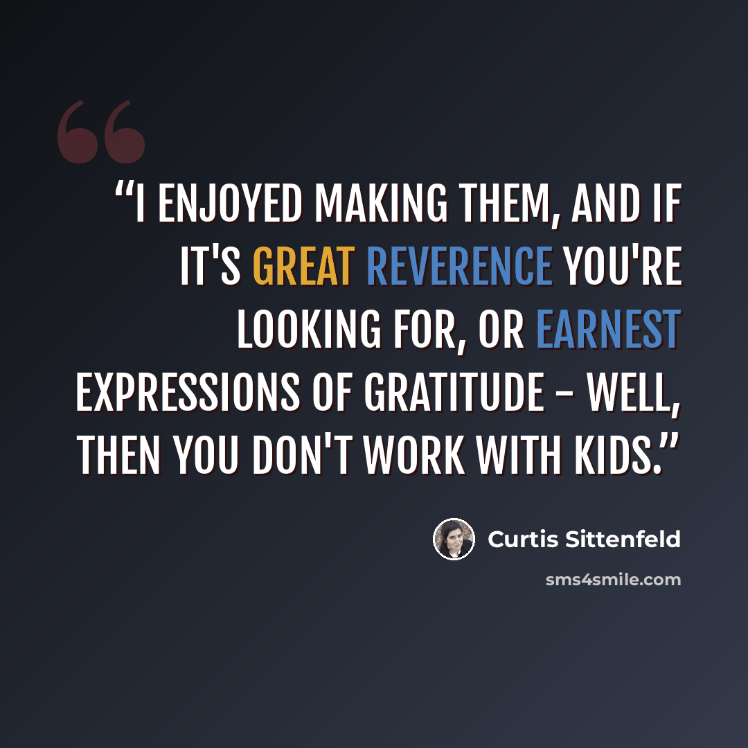 “I enjoyed making them, and if it's great reverence you're looking for, or earnest expressions of gratitude - well, then you don't work with kids.” quote by Curtis Sittenfeld