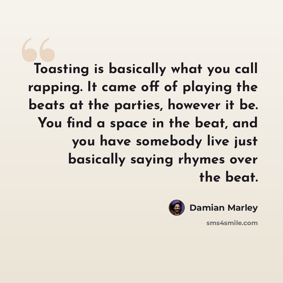 “Toasting is basically what you call rapping. It came off of playing the beats at the parties, however it be. You find a space in the beat, and you have somebody live just basically saying rhymes over the beat.” quote by Damian Marley
