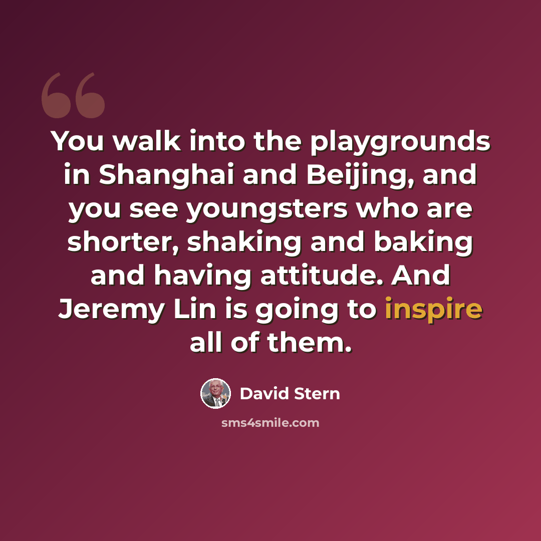 “You walk into the playgrounds in Shanghai and Beijing, and you see youngsters who are shorter, shaking and baking and having attitude. And Jeremy Lin is going to inspire all of them.” quote by David Stern