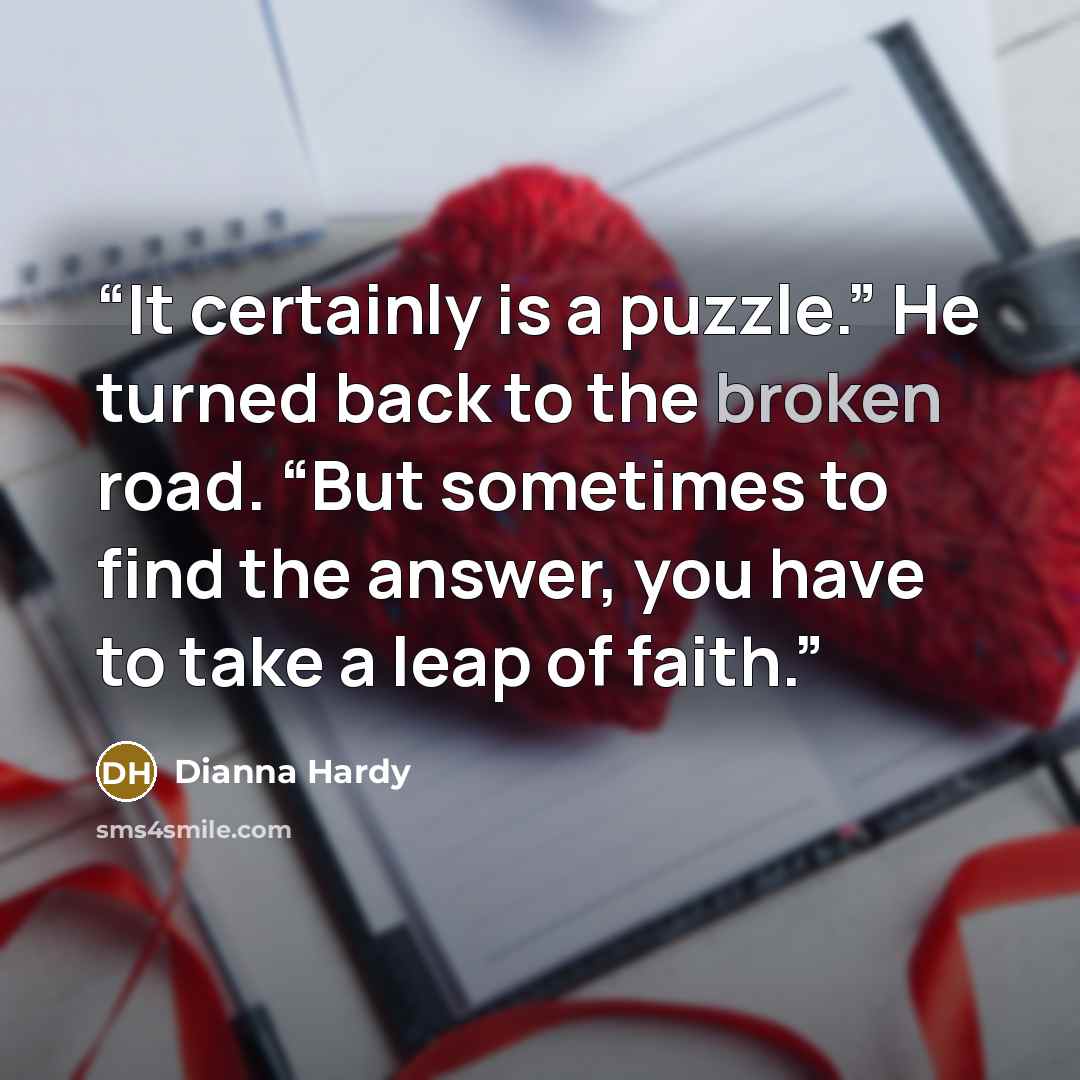“It certainly is a puzzle.” He turned back to the broken road. “But sometimes to find the answer, you have to take a leap of faith.” quote by Dianna Hardy