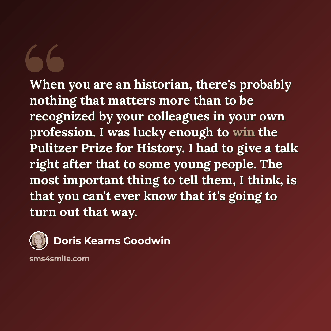 “When you are an historian, there's probably nothing that matters more than to be recognized by your colleagues in your own profession. I was lucky enough to win the Pulitzer Prize for History. I had to give a talk right after that to some young people. The most important thing to tell them, I…” quote by Doris Kearns Goodwin