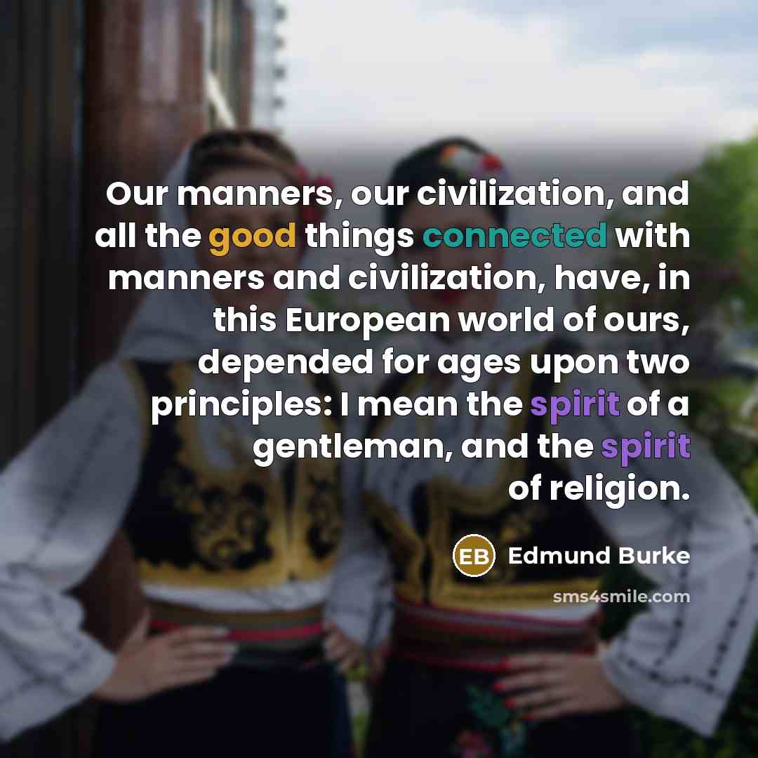 “Our manners, our civilization, and all the good things connected with manners and civilization, have, in this European world of ours, depended for ages upon two principles: I mean the spirit of a gentleman, and the spirit of religion.” quote by Edmund Burke