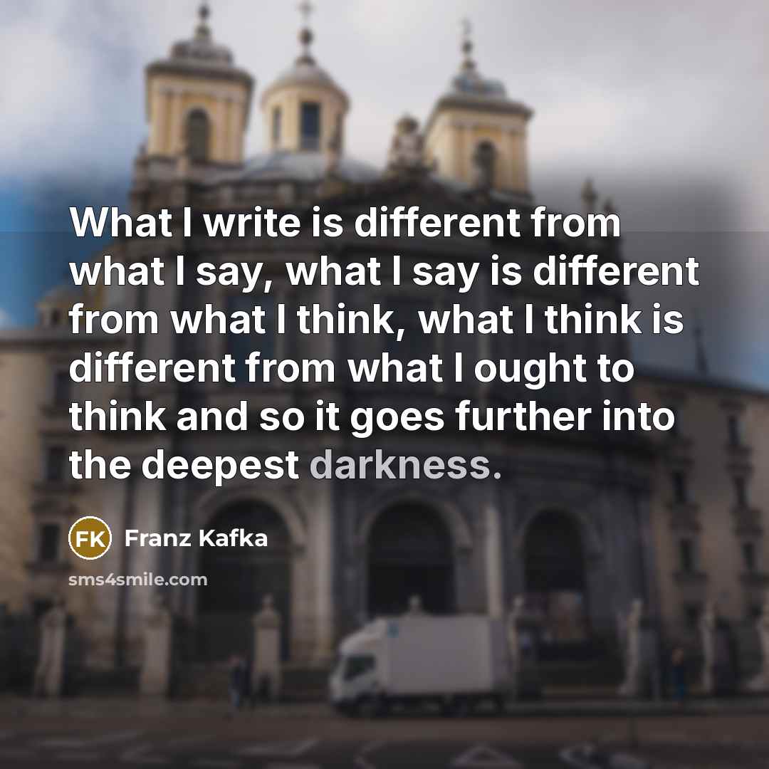 “What I write is different from what I say, what I say is different from what I think, what I think is different from what I ought to think and so it goes further into the deepest darkness.” quote by Franz Kafka
