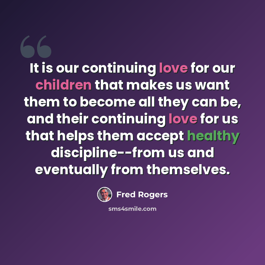 “It is our continuing love for our children that makes us want them to become all they can be, and their continuing love for us that helps them accept healthy discipline--from us and eventually from themselves.” quote by Fred Rogers