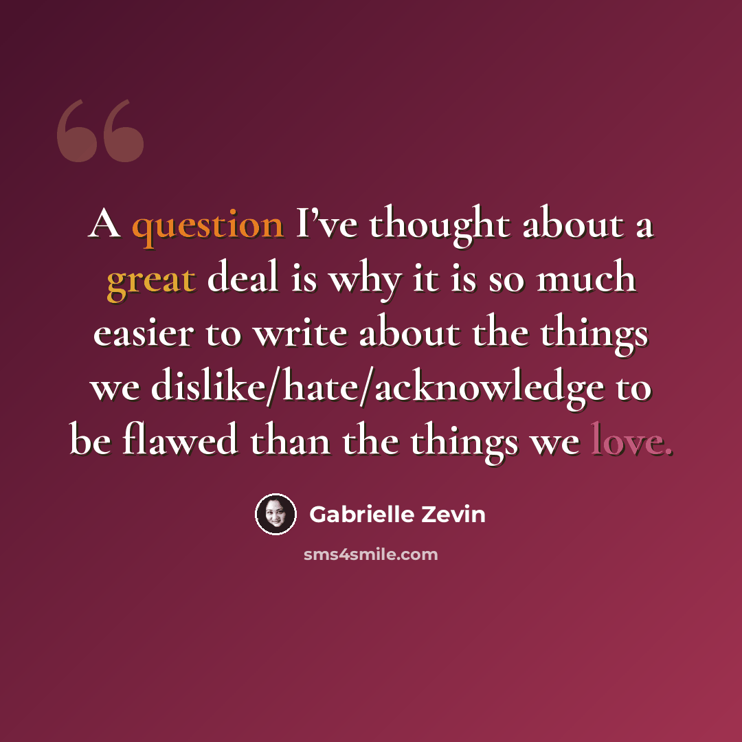 “A question I’ve thought about a great deal is why it is so much easier to write about the things we dislike/hate/acknowledge to be flawed than the things we love.” quote by Gabrielle Zevin