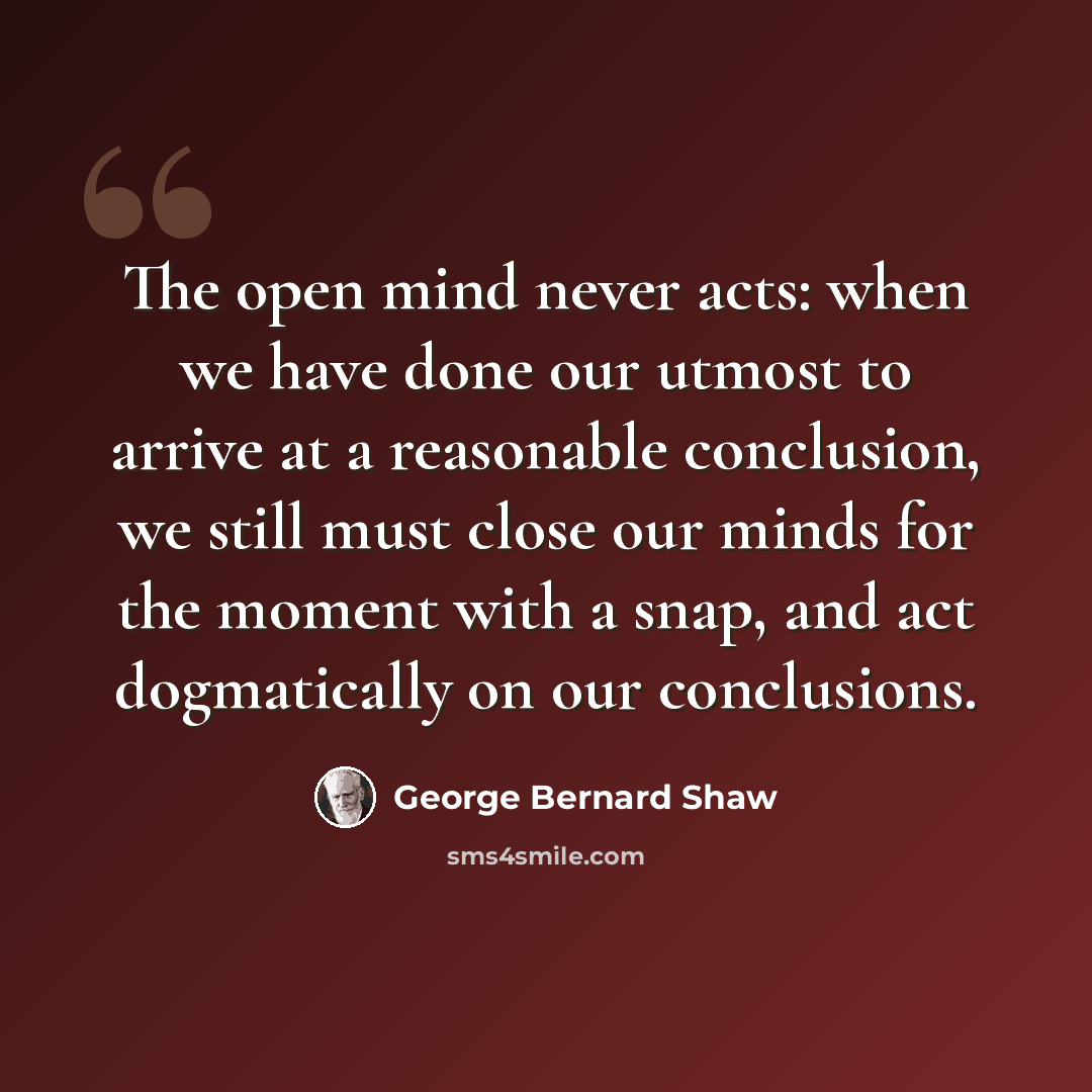 “The open mind never acts: when we have done our utmost to arrive at a reasonable conclusion, we still must close our minds for the moment with a snap, and act dogmatically on our conclusions.” quote by George Bernard Shaw