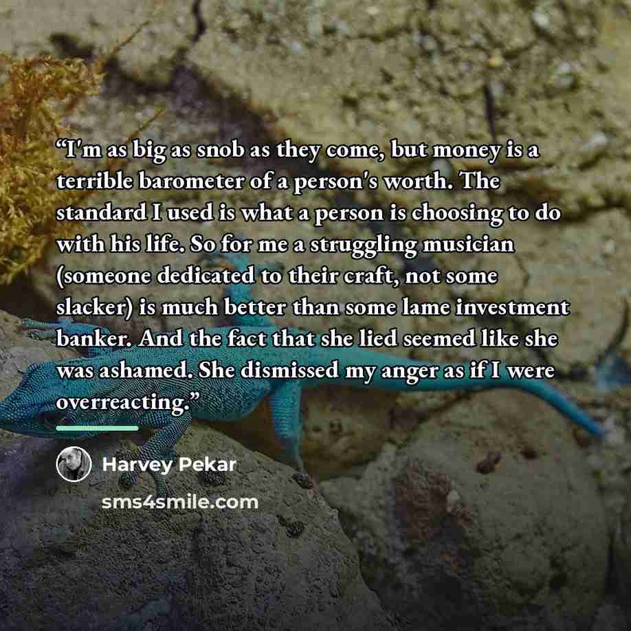 “I'm as big as snob as they come, but money is a terrible barometer of a person's worth. The standard I used is what a person is choosing to do with his life. So for me a struggling musician (someone dedicated to their craft, not some slacker) is much better than some lame investment banker. And…” quote by Harvey Pekar