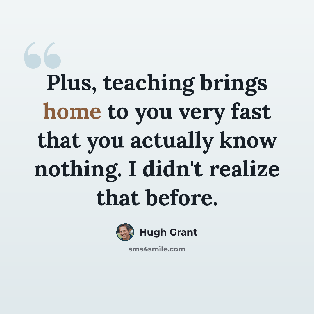 “Plus, teaching brings home to you very fast that you actually know nothing. I didn't realize that before.” quote by Hugh Grant