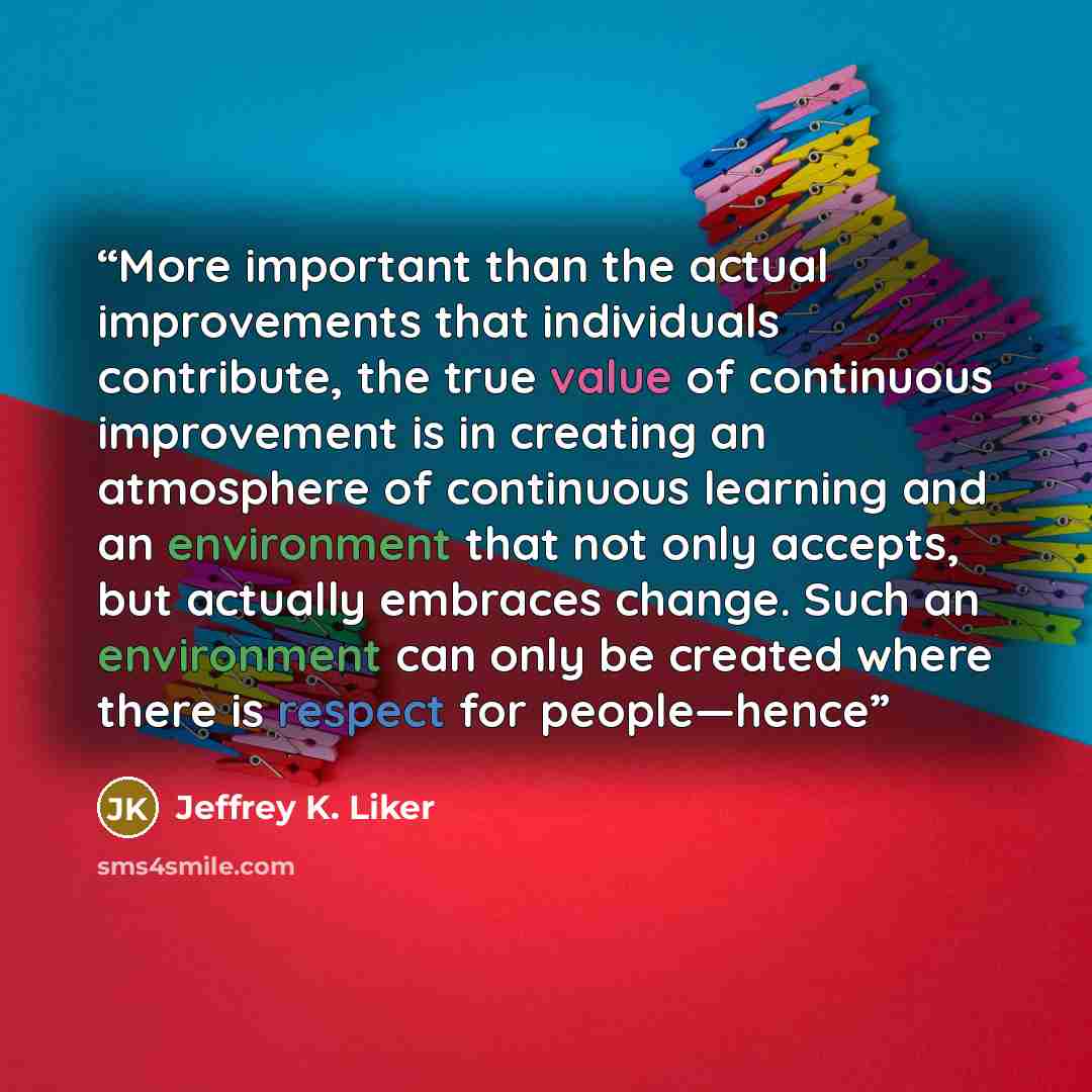 “More important than the actual improvements that individuals contribute, the true value of continuous improvement is in creating an atmosphere of continuous learning and an environment that not only accepts, but actually embraces change. Such an environment can only be created where there is…” quote by Jeffrey K. Liker