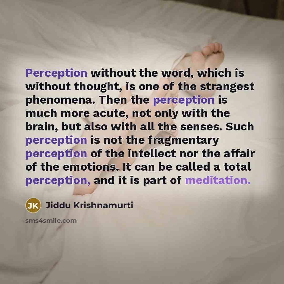 “Perception without the word, which is without thought, is one of the strangest phenomena. Then the perception is much more acute, not only with the brain, but also with all the senses. Such perception is not the fragmentary perception of the intellect nor the affair of the emotions. It can be…” quote by Jiddu Krishnamurti