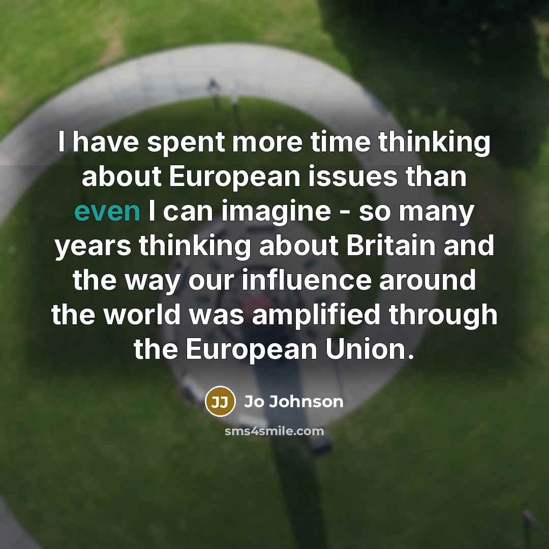 “I have spent more time thinking about European issues than even I can imagine - so many years thinking about Britain and the way our influence around the world was amplified through the European Union.” quote by Jo Johnson