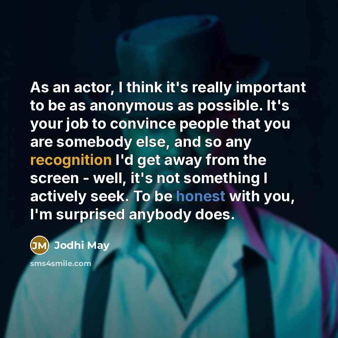 “As an actor, I think it's really important to be as anonymous as possible. It's your job to convince people that you are somebody else, and so any recognition I'd get away from the screen - well, it's not something I actively seek. To be honest with you, I'm surprised anybody does.” quote by Jodhi May