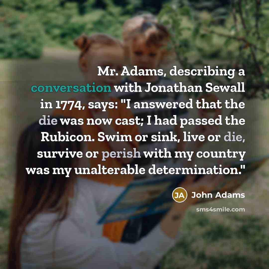“Mr. Adams, describing a conversation with Jonathan Sewall in 1774, says: "I answered that the die was now cast; I had passed the Rubicon. Swim or sink, live or die, survive or perish with my country was my unalterable determination."” quote by John Adams