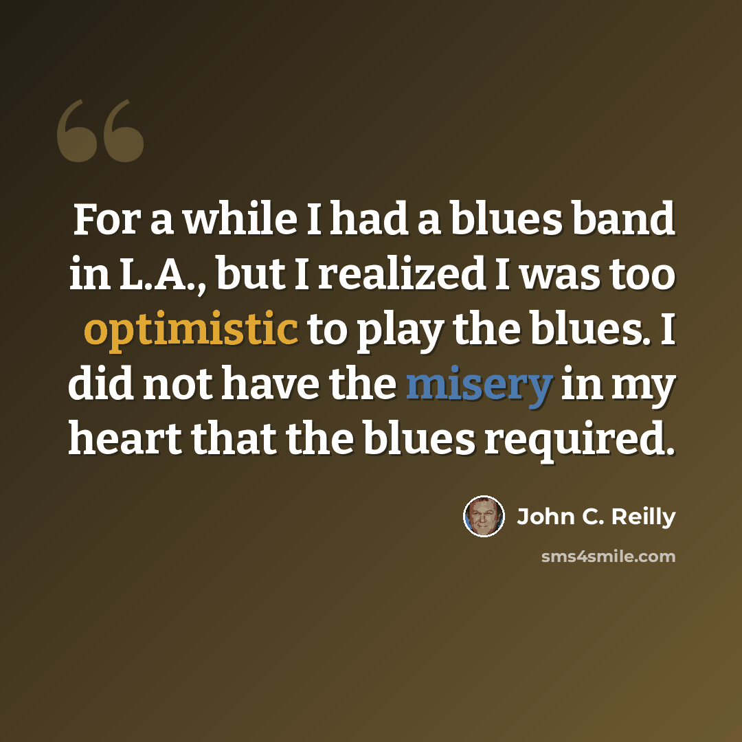 “For a while I had a blues band in L.A., but I realized I was too optimistic to play the blues. I did not have the misery in my heart that the blues required.” quote by John C. Reilly