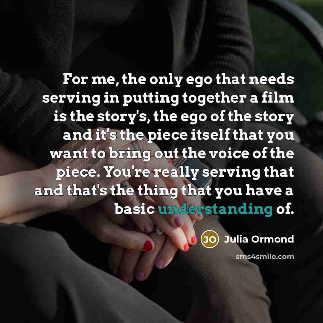 “For me, the only ego that needs serving in putting together a film is the story's, the ego of the story and it's the piece itself that you want to bring out the voice of the piece. You're really serving that and that's the thing that you have a basic understanding of.” quote by Julia Ormond