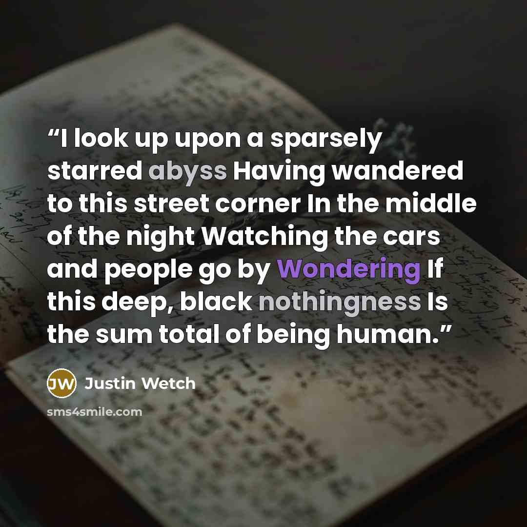 “I look up upon a sparsely starred abyss Having wandered to this street corner In the middle of the night Watching the cars and people go by Wondering If this deep, black nothingness Is the sum total of being human.” quote by Justin Wetch