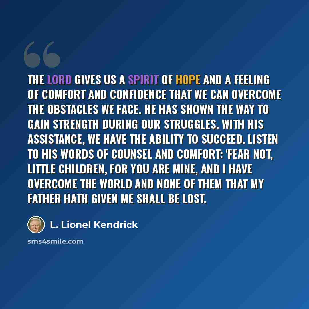 “The Lord gives us a spirit of hope and a feeling of comfort and confidence that we can overcome the obstacles we face. He has shown the way to gain strength during our struggles. With His assistance, we have the ability to succeed. Listen to His words of counsel and comfort: 'Fear not, little…” quote by L. Lionel Kendrick